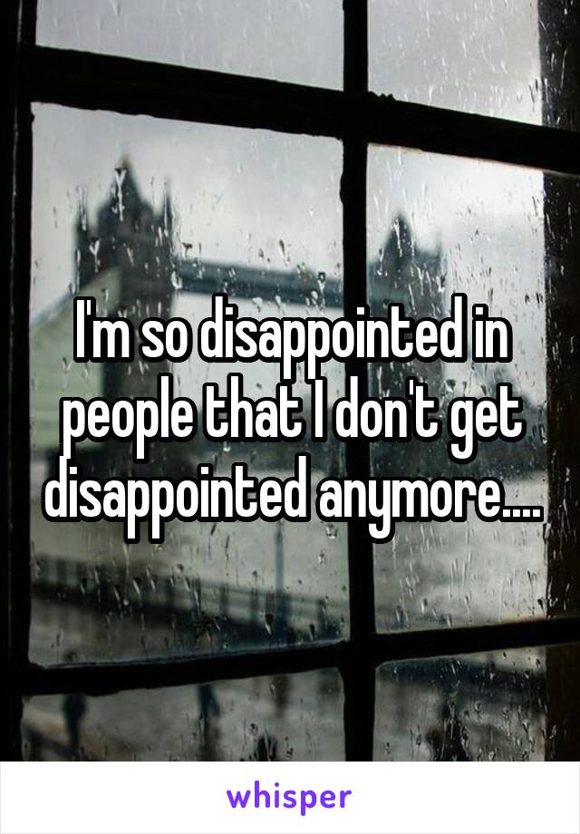 I'm so disappointed in people that I don't get disappointed anymore....