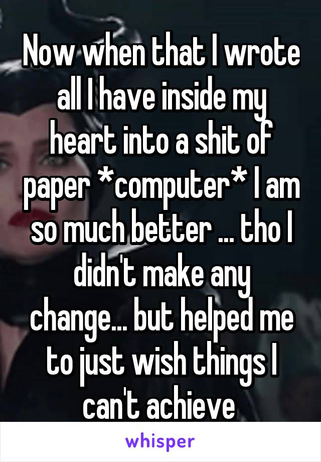 Now when that I wrote all I have inside my heart into a shit of paper *computer* I am so much better ... tho I didn't make any change... but helped me to just wish things I can't achieve 