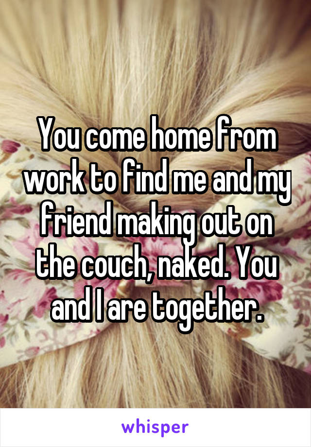 You come home from work to find me and my friend making out on the couch, naked. You and I are together.