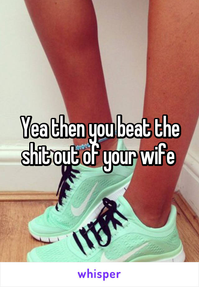 Yea then you beat the shit out of your wife 