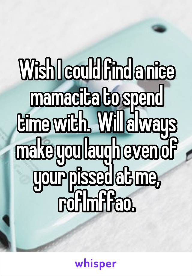 Wish I could find a nice mamacita to spend time with.  Will always make you laugh even of your pissed at me, roflmffao.