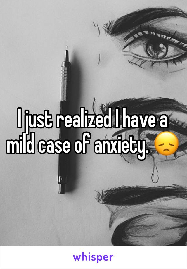 I just realized I have a mild case of anxiety. 😞