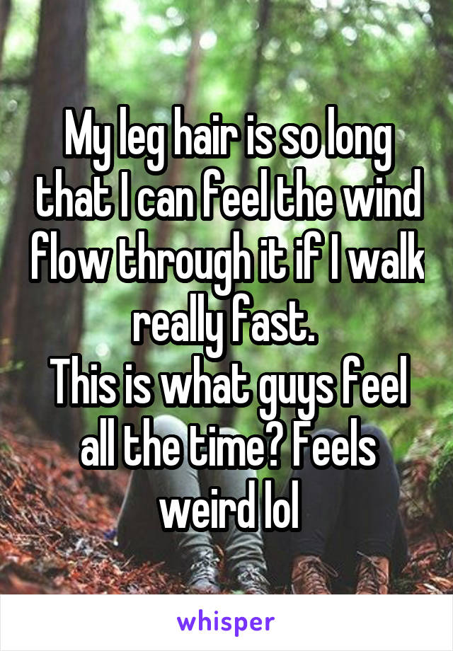 My leg hair is so long that I can feel the wind flow through it if I walk really fast. 
This is what guys feel all the time? Feels weird lol