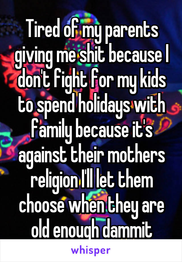 Tired of my parents giving me shit because I don't fight for my kids to spend holidays with family because it's against their mothers religion I'll let them choose when they are old enough dammit