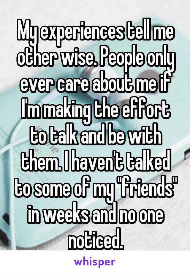 My experiences tell me other wise. People only ever care about me if I'm making the effort to talk and be with them. I haven't talked to some of my "friends" in weeks and no one noticed.