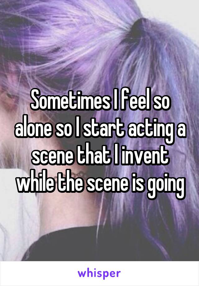 Sometimes I feel so alone so I start acting a scene that I invent while the scene is going