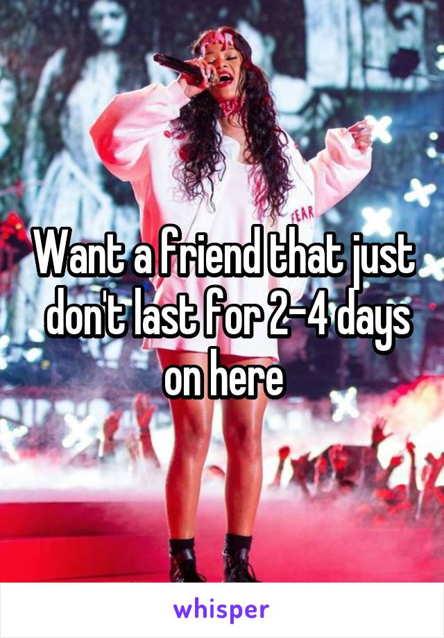 Want a friend that just  don't last for 2-4 days on here