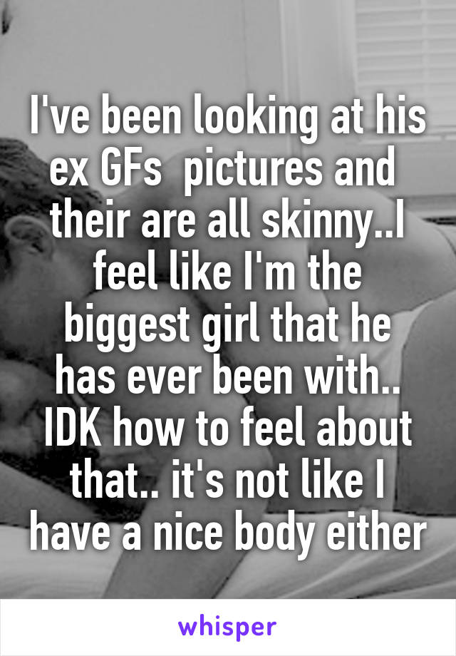 I've been looking at his ex GFs  pictures and  their are all skinny..I feel like I'm the biggest girl that he has ever been with.. IDK how to feel about that.. it's not like I have a nice body either