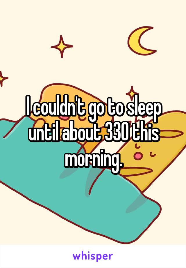 I couldn't go to sleep until about 330 this morning.