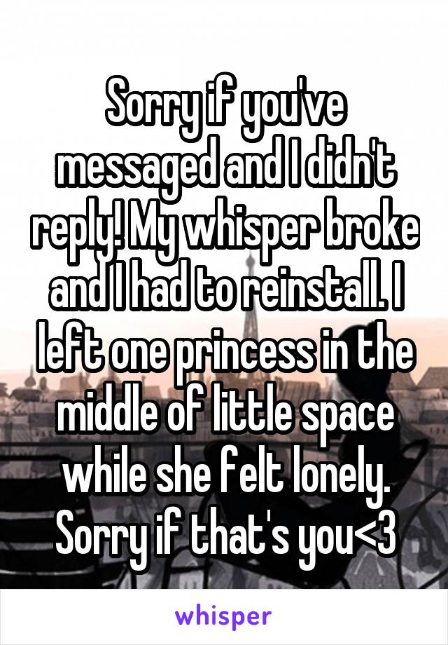 Sorry if you've messaged and I didn't reply! My whisper broke and I had to reinstall. I left one princess in the middle of little space while she felt lonely. Sorry if that's you<3