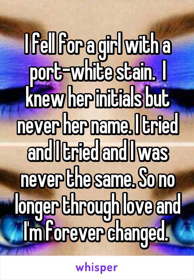 I fell for a girl with a port-white stain.  I knew her initials but never her name. I tried and I tried and I was never the same. So no longer through love and I'm forever changed. 