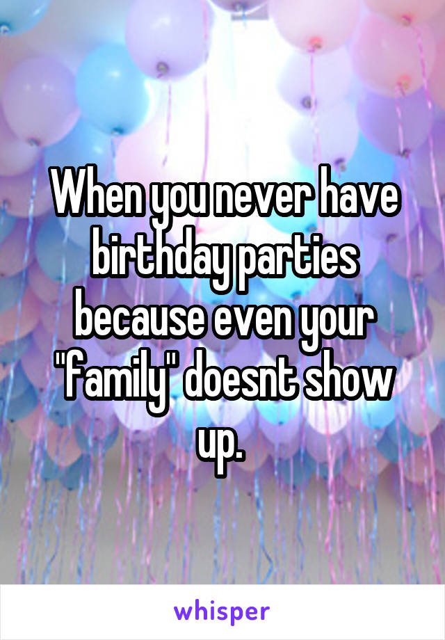 When you never have birthday parties because even your "family" doesnt show up. 