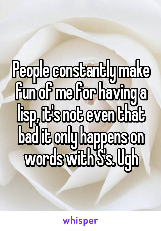 People constantly make fun of me for having a lisp, it's not even that bad it only happens on words with S's. Ugh