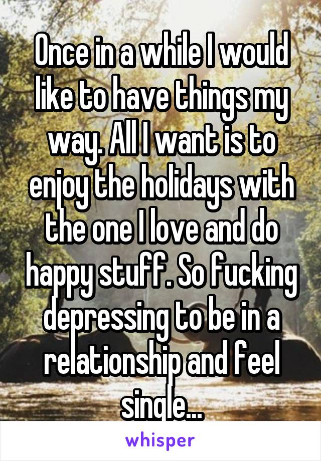 Once in a while I would like to have things my way. All I want is to enjoy the holidays with the one I love and do happy stuff. So fucking depressing to be in a relationship and feel single...