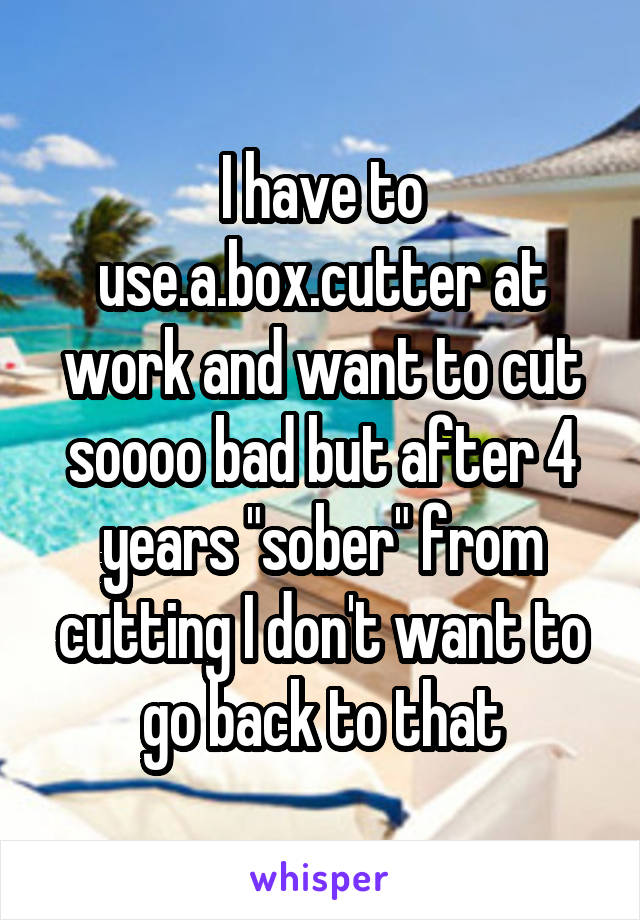 I have to use.a.box.cutter at work and want to cut soooo bad but after 4 years "sober" from cutting I don't want to go back to that