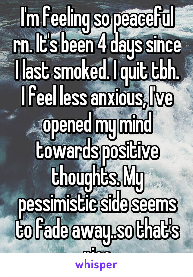 I'm feeling so peaceful rn. It's been 4 days since I last smoked. I quit tbh.
I feel less anxious, I've opened my mind towards positive thoughts. My pessimistic side seems to fade away..so that's nice