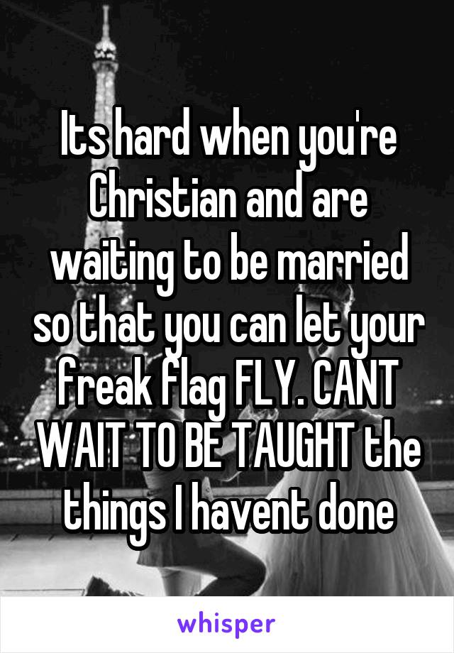 Its hard when you're Christian and are waiting to be married so that you can let your freak flag FLY. CANT WAIT TO BE TAUGHT the things I havent done