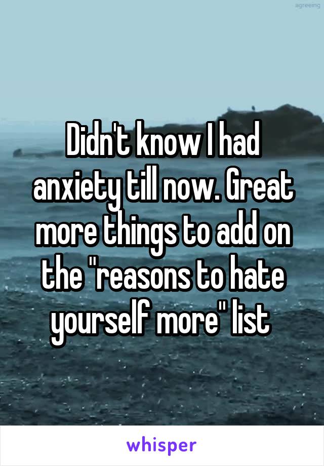 Didn't know I had anxiety till now. Great more things to add on the "reasons to hate yourself more" list 