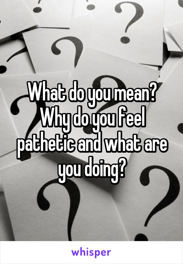 What do you mean? Why do you feel pathetic and what are you doing?