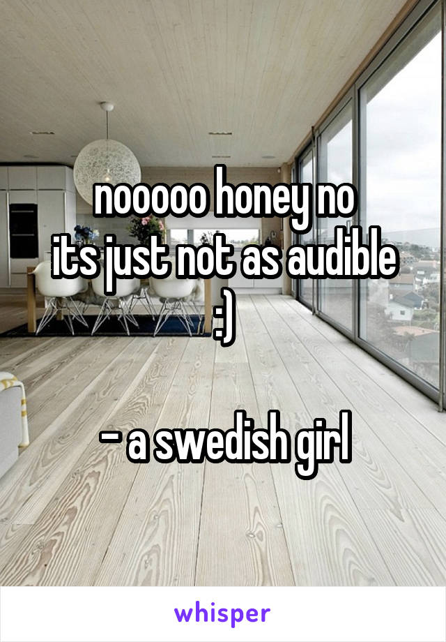 nooooo honey no
its just not as audible :)

- a swedish girl