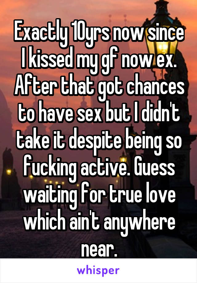 Exactly 10yrs now since I kissed my gf now ex. After that got chances to have sex but I didn't take it despite being so fucking active. Guess waiting for true love which ain't anywhere near.