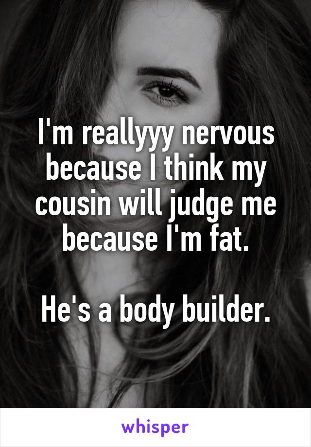 I'm reallyyy nervous because I think my cousin will judge me because I'm fat.

He's a body builder.