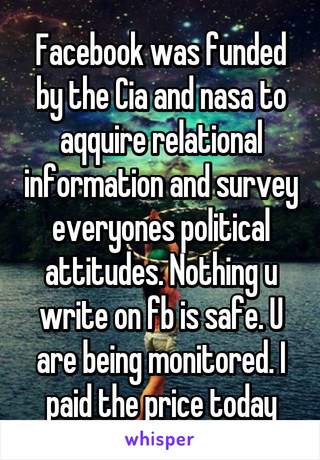 Facebook was funded by the Cia and nasa to aqquire relational information and survey everyones political attitudes. Nothing u write on fb is safe. U are being monitored. I paid the price today