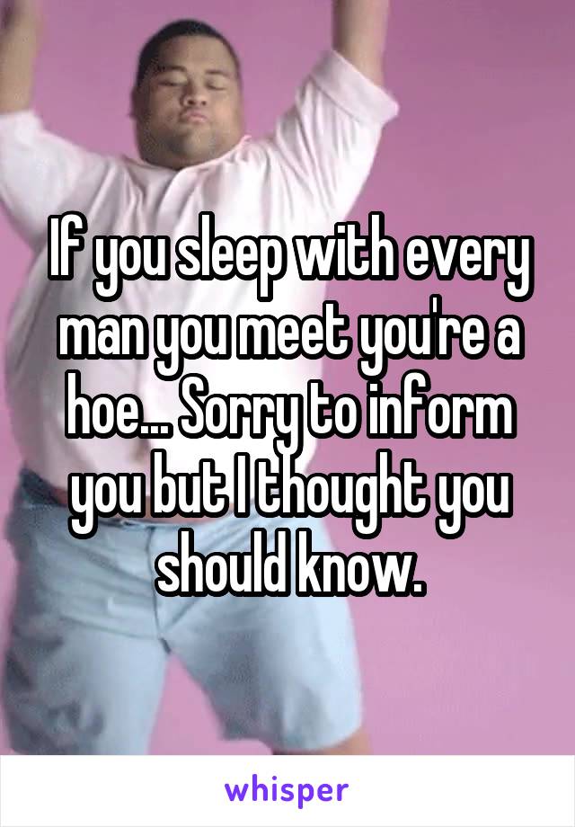 If you sleep with every man you meet you're a hoe... Sorry to inform you but I thought you should know.