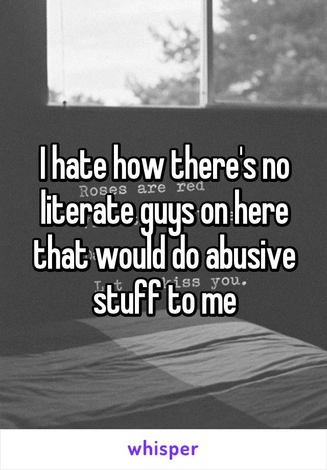 I hate how there's no literate guys on here that would do abusive stuff to me