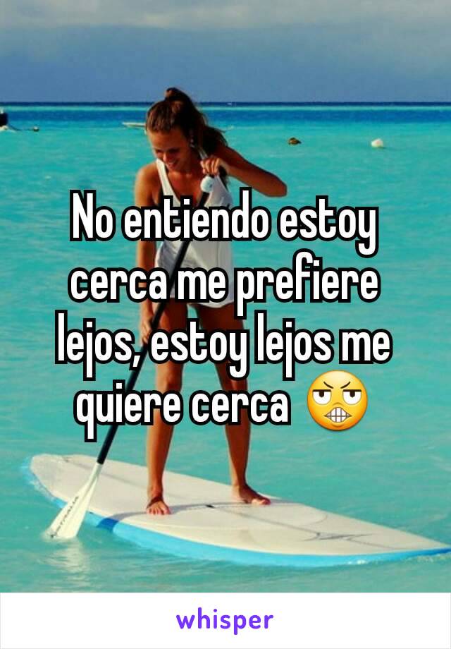 No entiendo estoy cerca me prefiere lejos, estoy lejos me quiere cerca 😬