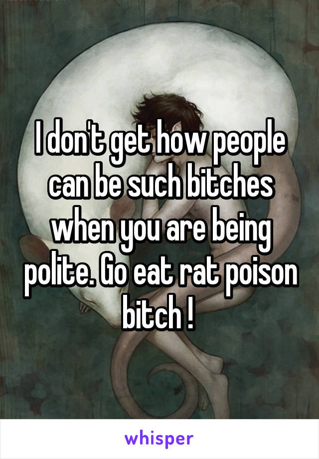 I don't get how people can be such bitches when you are being polite. Go eat rat poison bitch ! 