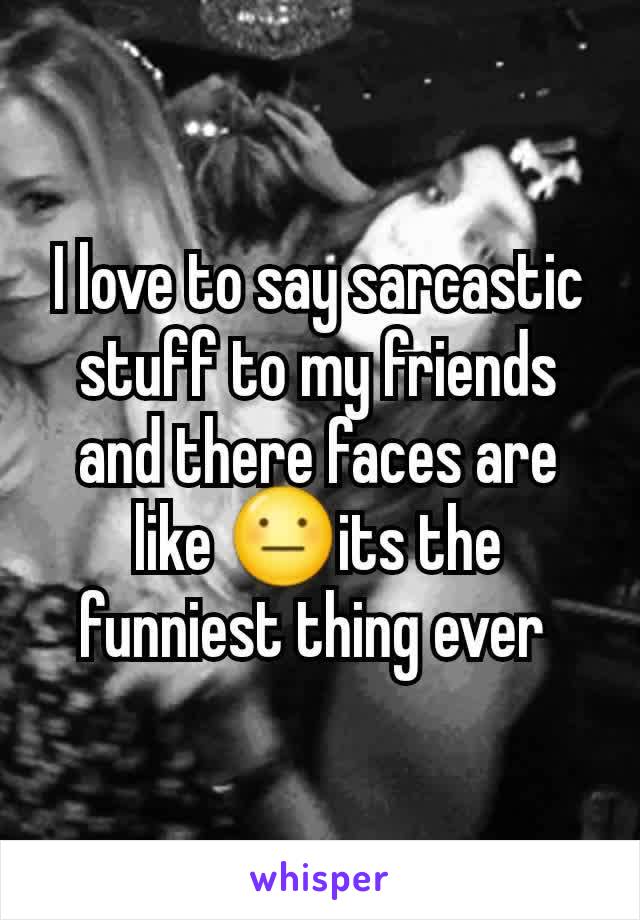 I love to say sarcastic stuff to my friends and there faces are like 😐its the funniest thing ever 