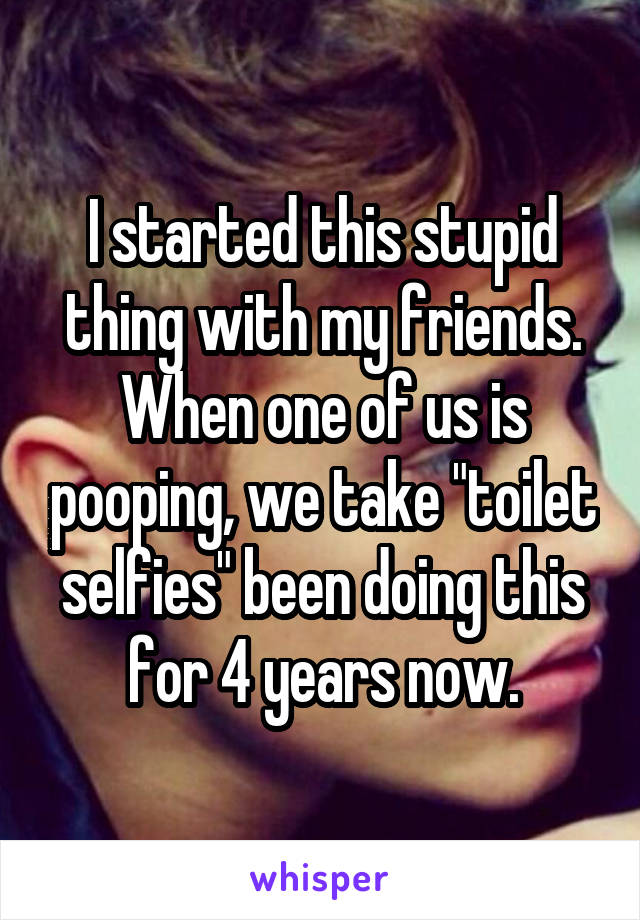 I started this stupid thing with my friends. When one of us is pooping, we take "toilet selfies" been doing this for 4 years now.