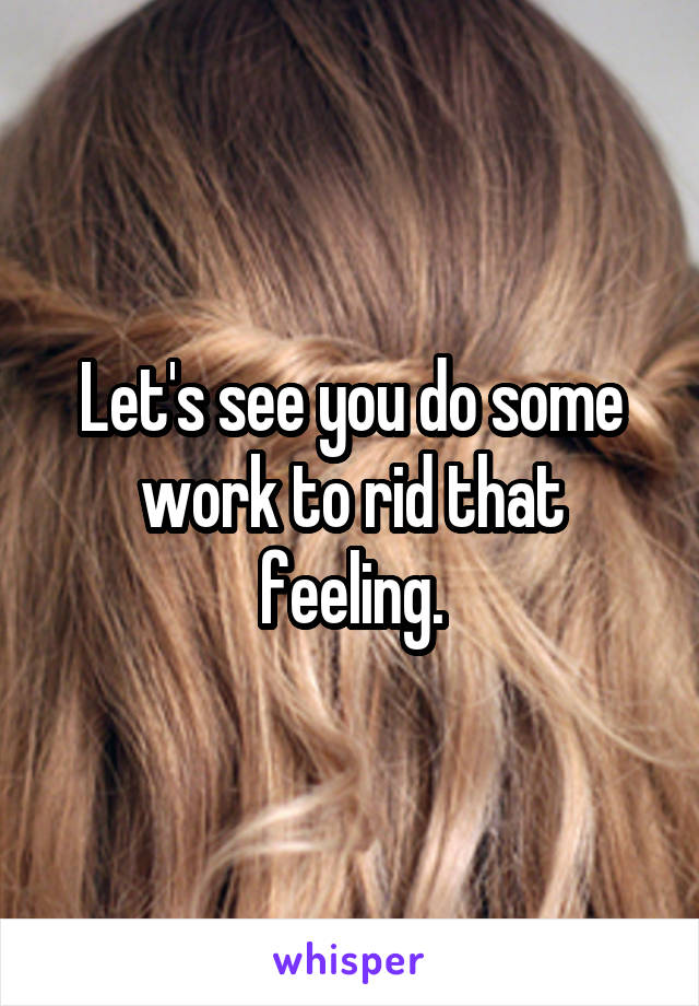 Let's see you do some work to rid that feeling.