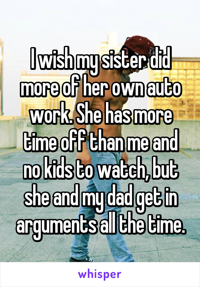 I wish my sister did more of her own auto work. She has more time off than me and no kids to watch, but she and my dad get in arguments all the time.