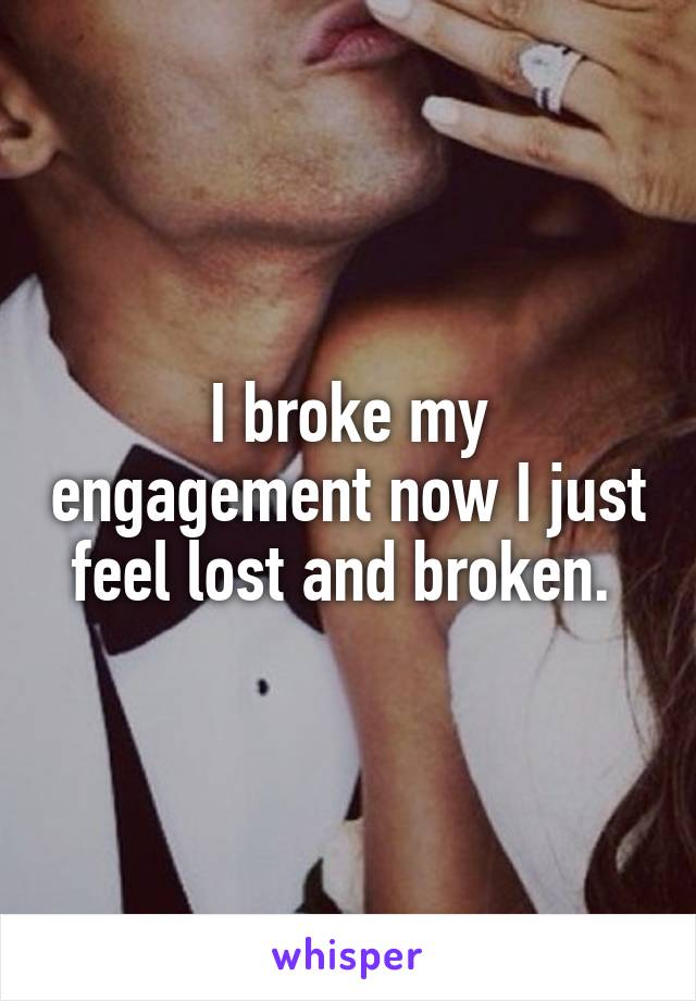 I broke my engagement now I just feel lost and broken. 