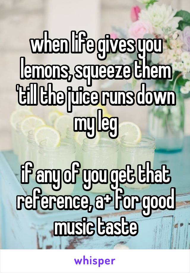 when life gives you lemons, squeeze them 'till the juice runs down my leg

if any of you get that reference, a+ for good music taste