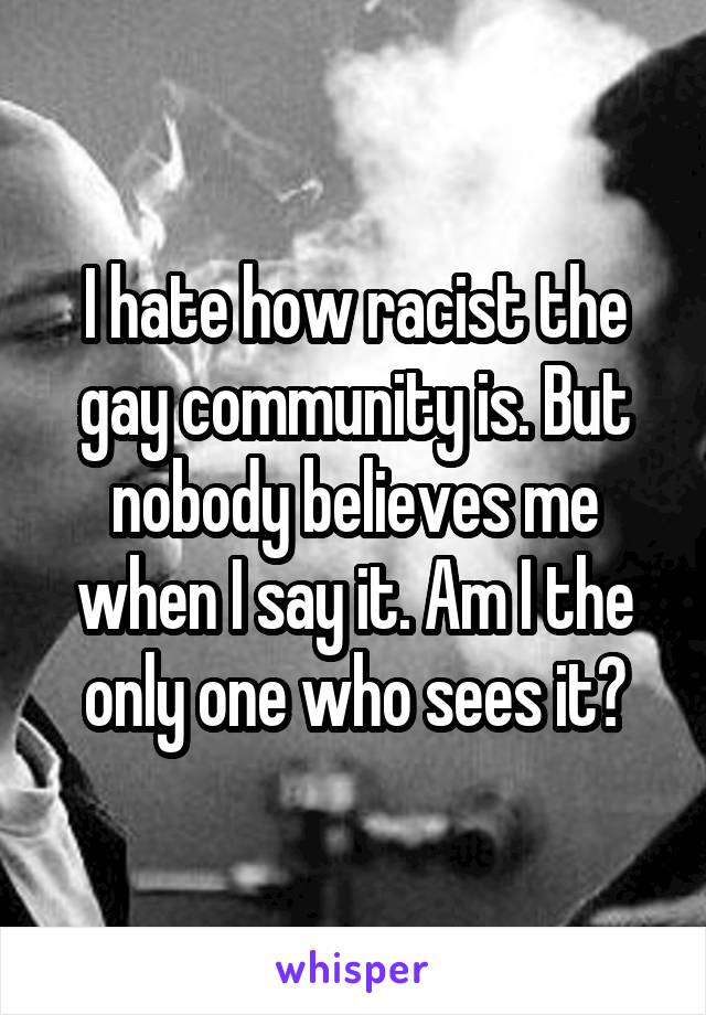 I hate how racist the gay community is. But nobody believes me when I say it. Am I the only one who sees it?