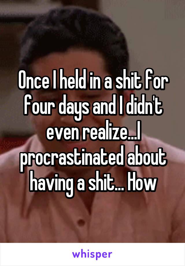 Once I held in a shit for four days and I didn't even realize...I procrastinated about having a shit... How