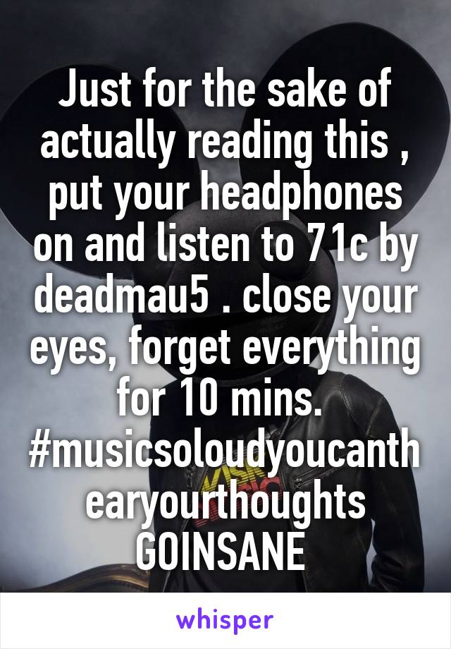 Just for the sake of actually reading this , put your headphones on and listen to 71c by deadmau5 . close your eyes, forget everything for 10 mins. 
#musicsoloudyoucanthearyourthoughts
GOINSANE 