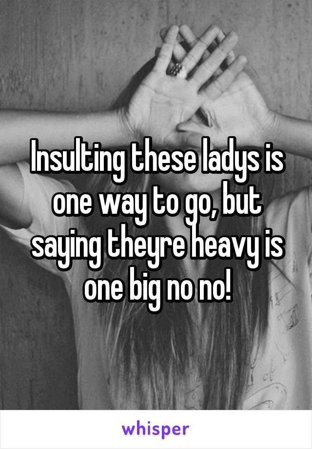 Insulting these ladys is one way to go, but saying theyre heavy is one big no no!