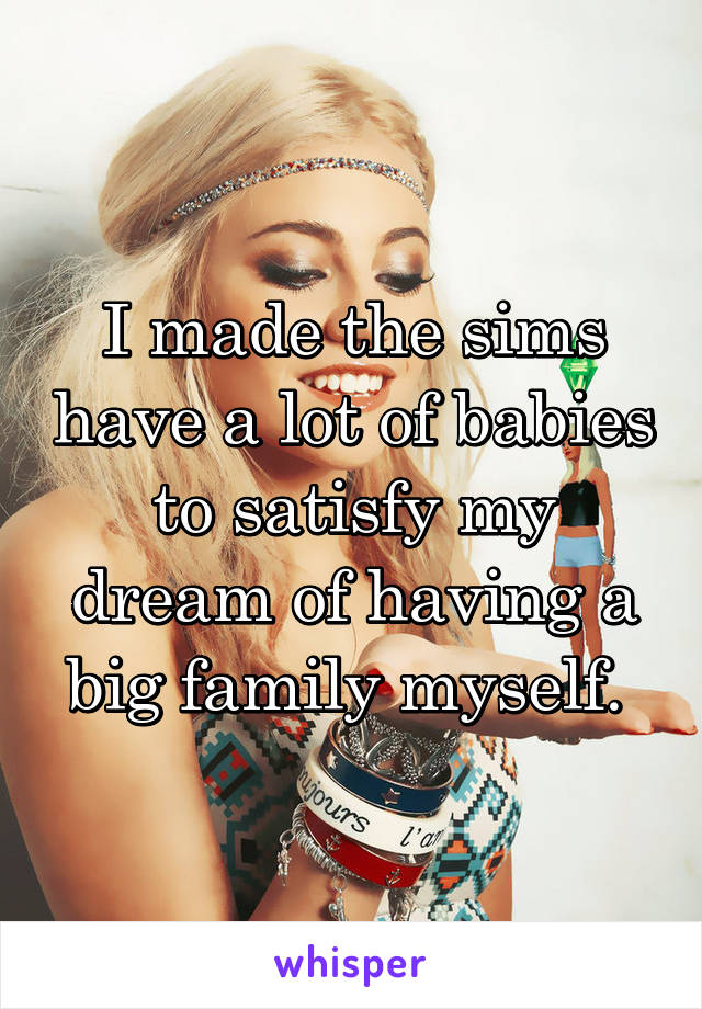 I made the sims have a lot of babies to satisfy my dream of having a big family myself. 