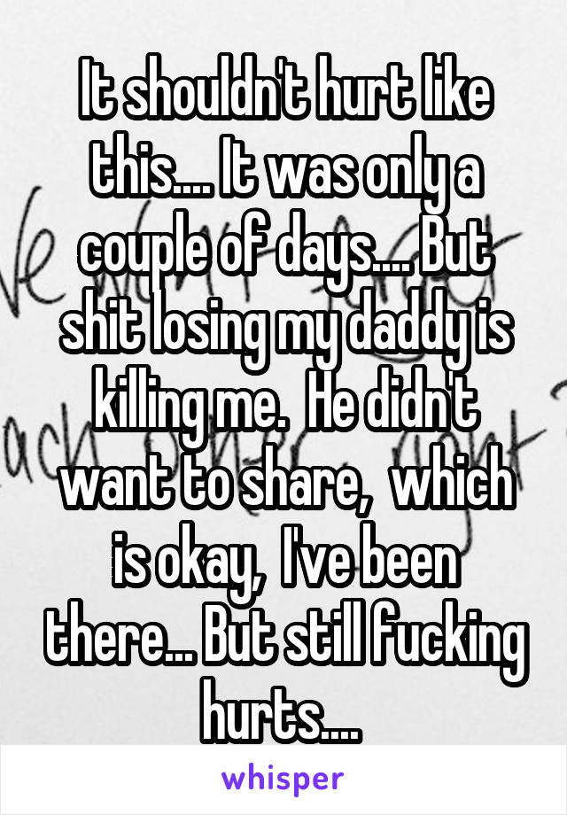 It shouldn't hurt like this.... It was only a couple of days.... But shit losing my daddy is killing me.  He didn't want to share,  which is okay,  I've been there... But still fucking hurts.... 