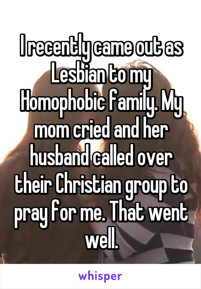 I recently came out as Lesbian to my Homophobic family. My mom cried and her husband called over their Christian group to pray for me. That went well.