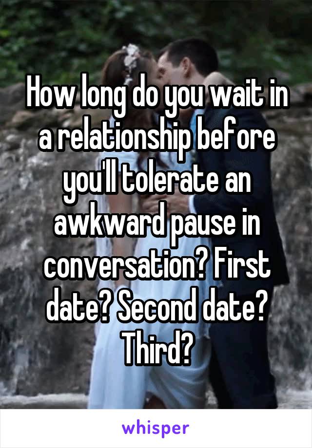 How long do you wait in a relationship before you'll tolerate an awkward pause in conversation? First date? Second date? Third?