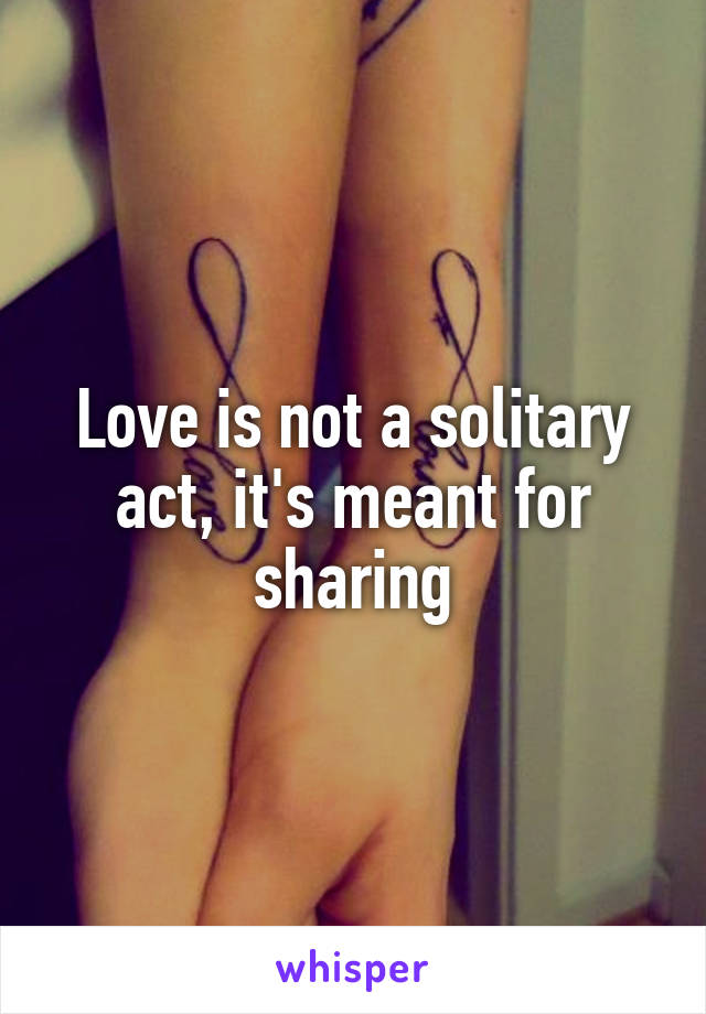 Love is not a solitary act, it's meant for sharing