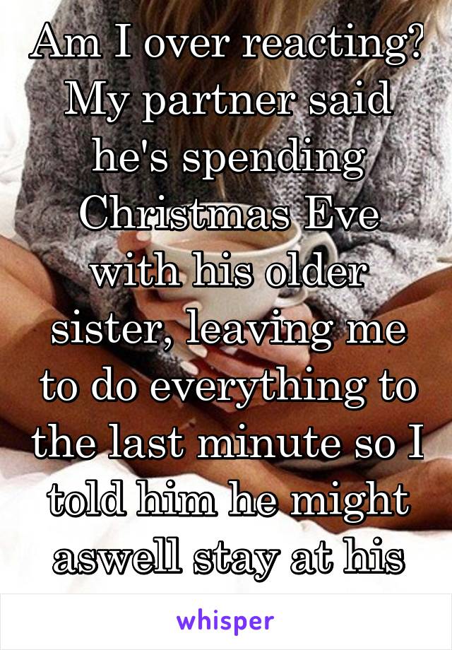 Am I over reacting?
My partner said he's spending Christmas Eve with his older sister, leaving me to do everything to the last minute so I told him he might aswell stay at his sisters for xmas.