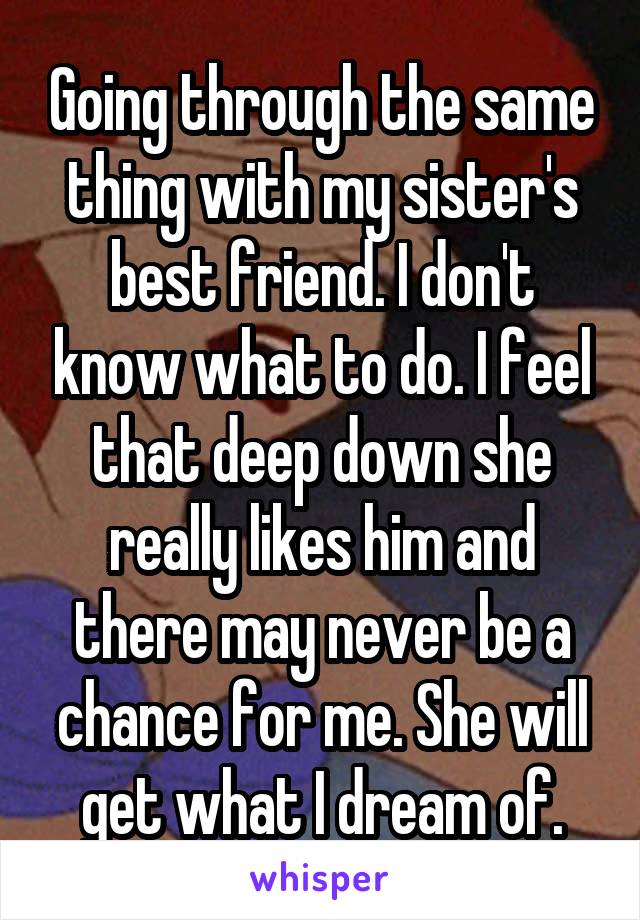 Going through the same thing with my sister's best friend. I don't know what to do. I feel that deep down she really likes him and there may never be a chance for me. She will get what I dream of.