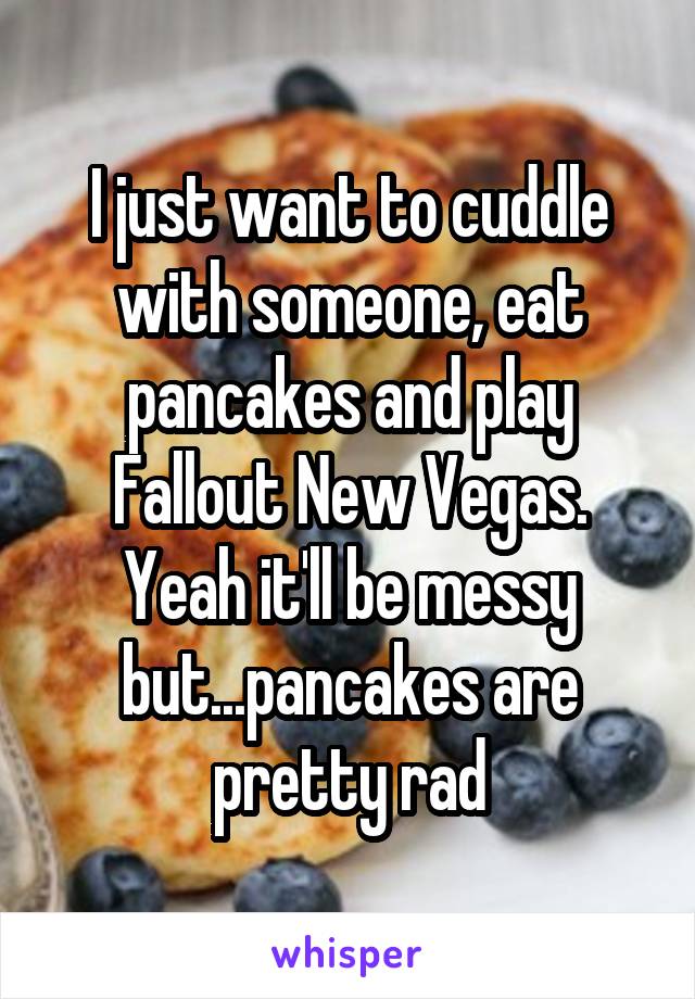 I just want to cuddle with someone, eat pancakes and play Fallout New Vegas. Yeah it'll be messy but...pancakes are pretty rad