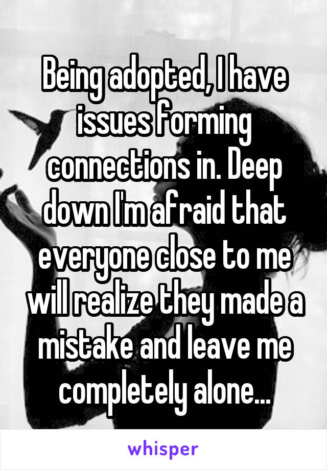 Being adopted, I have issues forming connections in. Deep down I'm afraid that everyone close to me will realize they made a mistake and leave me completely alone...